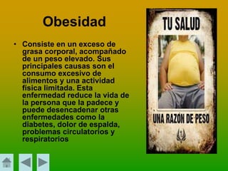 • Consiste en un exceso de
grasa corporal, acompañado
de un peso elevado. Sus
principales causas son el
consumo excesivo de
alimentos y una actividad
física limitada. Esta
enfermedad reduce la vida de
la persona que la padece y
puede desencadenar otras
enfermedades como la
diabetes, dolor de espalda,
problemas circulatorios y
respiratorios
Obesidad
 
