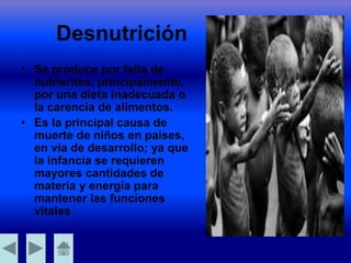 Desnutrición
• Se produce por falta de
nutrientes, principalmente,
por una dieta inadecuada o
la carencia de alimentos.
• Es la principal causa de
muerte de niños en países,
en vía de desarrollo; ya que
la infancia se requieren
mayores cantidades de
materia y energía para
mantener las funciones
vitales
 