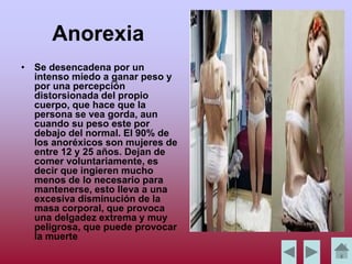 Anorexia
• Se desencadena por un
intenso miedo a ganar peso y
por una percepción
distorsionada del propio
cuerpo, que hace que la
persona se vea gorda, aun
cuando su peso este por
debajo del normal. El 90% de
los anoréxicos son mujeres de
entre 12 y 25 años. Dejan de
comer voluntariamente, es
decir que ingieren mucho
menos de lo necesario para
mantenerse, esto lleva a una
excesiva disminución de la
masa corporal, que provoca
una delgadez extrema y muy
peligrosa, que puede provocar
la muerte
 