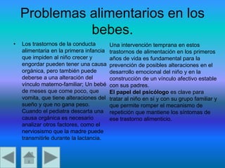 Problemas alimentarios en los
bebes.
• Los trastornos de la conducta
alimentaria en la primera infancia
que impiden al niño crecer y
engordar pueden tener una causa
orgánica, pero también puede
deberse a una alteración del
vínculo materno-familiar; Un bebé
de meses que come poco, que
vomita, que tiene alteraciones del
sueño y que no gana peso.
Cuando el pediatra descarta una
causa orgánica es necesario
analizar otros factores, como el
nerviosismo que la madre puede
transmitirle durante la lactancia.
Una intervención temprana en estos
trastornos de alimentación en los primeros
años de vida es fundamental para la
prevención de posibles alteraciones en el
desarrollo emocional del niño y en la
construcción de un vínculo afectivo estable
con sus padres.
El papel del psicólogo es clave para
tratar al niño en sí y con su grupo familiar y
que permite romper el mecanismo de
repetición que mantiene los síntomas de
ese trastorno alimenticio.
 