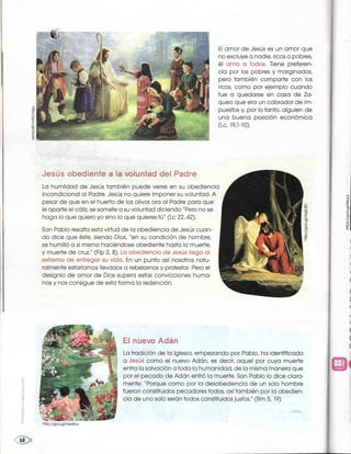 El amor de Jesús es un amor que
no excluye a nadie, ricos o pobres,
él ama a todos. Tiene preferen-
cia por los pobres y marginados,
pero también .comparte con los
ricos, como por ejemplo cuando
fue a quedarse en casa de Za-
queo que era un cobrador de im-
puestos y, por lo tanto, alguien de
una buena posición económica
(Lc` 19,1-10).
~Jesú-s obediente a la vQluntad del Padre.
La humildad de Jesús también puede verse en su obediencia
incondicional al Padre. Jesús no quiere imponer su voluntad. A
pesar de que en el huerto de los olivos ora al Padre para que
le aparte el cáliz, se somete a su voluntad diciendo ''Pero no se
haga lo que quiero yo sino lo que quieres tú" (Lc 22, 42).
San Pablo resalta esta virtud de la obediencia de Jesús cuan-
do dice que éste, siendo Dios, "en su condición de hombre,
se humilló a sí mismo haciéndose obediente hasta la muerte,
y muerte de cruz.." (Flp 2, 8). La Qbec!iencia de Jesús !iega Q!
©xtremc} c8e entFegaF su vida. En un punto así nosotros natu-
ralmente estaríamos llevados a rebelarnos y protestar. Pero el
designio de amor de Dios supera estas convicciones huma-
nas y nos consigue de esta forma la redención.
http://goo.gl/neysou
E! nuevQ Adán .
La tradición de la lglesia, empezando por Pablo, ha identificado
a Jesüs como el nuevo Adán, es decir, aquel por cuya muerte
entra la salvación a toda la humanidad, de la misma manera que
por el pecado de Adán entró la muerte. San Pablo lo dice clara-
mente: "Porque como por la desobediencia de un solo hombre
fueron constituidos pecadores todos, asítambién por la obedien-
cia de uno solo serán todos constituidos justos," (Rm 5, 19)
 