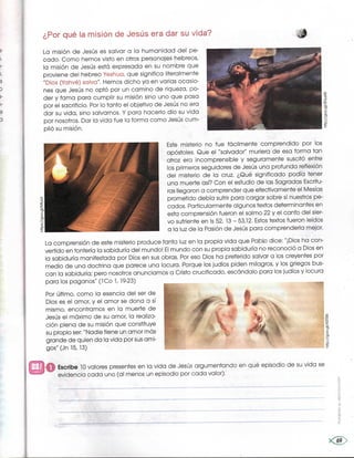 ¿Por qué la misión de Jesús era dar su vida?
La misión de Jesús es salvar a la humanidad del pe-
cado. Como hemos visto en otros personajes hebreos,
la misión de Jesús está expresada en su nombre que
proviene del hebreo Yeshua, que significa literalmente
"Dios (Yahvé) salva'', Hemos dicho ya en varias ocasio-
nes que Jesús no optó por un camino de riqueza, po-
der y fama para cumplir su misión sino uno que pasa
por el sacrificio. Por lo tanto el objetivo de Jesús no era
dar su vida, sino salvarnos. Y para hacerlo dio su vida
por nosotros, Dar la vida fue la forma como Jesús cum-
plió su misión.
Este misterio no fue fácilmente comprendido por .los
apóstoles. Que el "salvador" muriera de esa forma tan
atroz era incomprensible y seguramente suscitó en_tre
los primeros seguidores de Jesús una profunda refléxión
del misterio de la cruz. ¿Qué significado podía tener
una muerte así? Con el estudio de las Sagradas Escritu-
ras llegaron a comprender que efectivamente el Mesías
prometido debía sufrir para cargar sobre sí nuestros pe-
cados, Particularmente algunos textos determinantes en
esta comprensión fueron el salmo 22 y el canto del sier-
vo sufriente en ls 52,13 -53,12. Estos textos fueron leídos
a la luz de la Pasión de Jesús para comprenderla mejor.
La comprensión de este misterio produce tanta luz en la propia vida que Pabb dice: ''iDios ha con-
vertido en tontería la sabiduría del mundo! El mundo con su propia sabiduría no reconoció a Dios en
la sabiduría manifestada por Dios en sus obras. Por eso Dios ha preferido salvar a los creyentes por
medio de una doctrina que parece una locura. Porque los judíos piden milagros, y los griegos bus-
can la sabiduría; pero nosotros anunciamos a Cristo crucificado, escándalo para los judíos y locura
para los paganos" (1 Co 1,19-23)
Por último, como la esencia del ser de
Dios es el amor, y el amor se dona a sí
mismo, encontramos en la muerte de
Jesús el máximo de su amor, la realiza-
ción plena de su misión que constituye
su propio ser: "Nadie tiene un amor más
grande de quien da la vida por sus ami-
gos'`' (Jn 15,13)
E--Í#Ít:±Éi-:-:-::=_=:-f:
EscTibe 10 valQres presentes en la vida de Jesús argumentando en qué episodio de su vida se
evidencia cadd uno (al menos un episodio por cada valor).
 