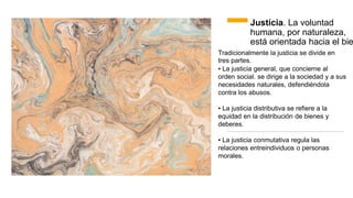 Justicia. La voluntad
humana, por naturaleza,
está orientada hacia el bie
Tradicionalmente la justicia se divide en
tres partes.
▪ La justicia general, que concierne al
orden social. se dirige a la sociedad y a
necesidades naturales, defendiéndola
contra los abusos.
sus
▪ La justicia distributiva se refiere a la
equidad en la distribución de bienes y
deberes.
▪ La justicia conmutativa regula las
relaciones entreindividuos o personas
morales.
 
