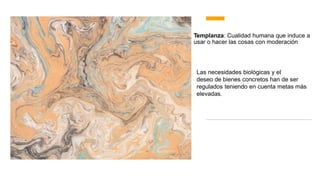 Templanza: Cualidad humana que induce a
usar o hacer las cosas con moderación
Las necesidades biológicas y el
deseo de bienes concretos han de ser
regulados teniendo en cuenta metas más
elevadas.
 