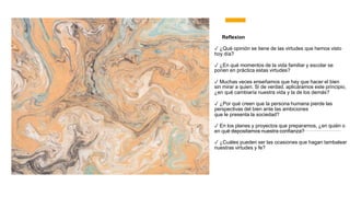 Reflexion
✓ ¿Qué opinión se tiene de las virtudes que hemos visto
hoy día?
✓ ¿En qué momentos de la vida familiar y escolar se
ponen en práctica estas virtudes?
✓ Muchas veces enseñamos que hay que hacer el bien
sin mirar a quien. Si de verdad. aplicáramos este principio,
¿en qué cambiaría nuestra vida y la de los demás?
✓ ¿Por qué creen que la persona humana pierde las
perspectivas del bien ante las ambiciones
que le presenta la sociedad?
✓ En los planes y proyectos que preparamos, ¿en quién o
en qué depositamos nuestra confianza?
✓ ¿Cuáles pueden ser las ocasiones que hagan tambalear
nuestras virtudes y fe?
 