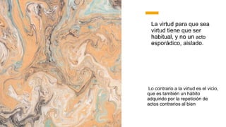La virtud para que sea
virtud tiene que ser
habitual, y no un acto
esporádico, aislado.
Lo contrario a la virtud es el vicio,
que es también un hábito
adquirido por la repetición de
actos contrarios al bien
 