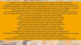 Cuentan que un joven árabe quería cruzar el desierto y le preguntó a un anciano. Este le dijo:
_ Para cruzar el desierto necesitas tres piedras. El topacio es la fe, amarillo como las arenas del desierto; la
esmeralda es la esperanza, verde como las hojas de las palmeras; y el rubí, es la caridad, rojo como el sol. Anda
hacia el sur y encontrarás el oasis de Náscara. No pierdas ninguna de las piedras, si no, no llegarás a tu destino.
El joven se puso en camino y recorrió muchos kilómetros. Un día le asaltó una duda:
_ ¿No me habrá engañado el anciano? ¿Y si no existiera el oasis que me prometió y el desierto no tuviera fin?
Ya iba a volverse cuando algo se le cayó sobre la arena. Era el topacio. El joven se bajó para
_ No, no. Tengo que confiar en la promesa del anciano. Seguiré.
Pasaron varios días. Estaba agotado. Ya iba a dejarse morir cuando
notó que se la caía la esmeralda. El joven se bajó a recogerla y se dijo:
_ Tengo que ser fuerte. Mientras tenga un soplo de vida seguiré.
Continúo el camino y encontró un poco de agua junto a una palmera.
Le dio primero al camello, pues estaba agotado. En cuanto bebió, cayó
muerto pues el agua estaba corrompida. Cayó al suelo el rubí y
agradeció al cielo por haber recompensado su generosidad. Al alzar la
vista, vio a lo lejos unas palmeras. Era el oasis de Náscara. Al llegar,
cogerlo y pensó:
encontró junto a una limpia fuente, al anciano de la cueva que le sonrió alegremente.
_ Has llegado a tu destino puesto que has conservado las tres piedras preciosas. La fe, la esperanza
¡Ay de ti si hubieras perdido alguna, hubieras perecido sin remedio!
El anciano después de darle agua fresca y dátiles, se despidió del joven diciéndole:
y la caridad.
_ Guarda durante tu vida, junto a tu corazón, el topacio, la esmeralda y el rubí. Así llegarás hasta el paraíso.
 