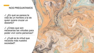 NOS PREGUNTAMOS
✓ ¿En qué se parece la
vida de un hombre a la de
quien quiere cruzar un
desierto?
✓ ¿Crees que son
necesarias las virtudes para
poder vivir como personas?
✓ ¿Cuál es la virtud que
necesita más nuestra
sociedad?
 
