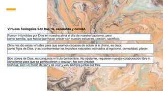 Virtudes Teologales Son tres: fe, esperanza y caridad.
Fueron infundidas por Dios en nuestra alma el día de nuestro bautismo, pero
como semilla, que había que hacer crecer con nuestro esfuerzo, oración, sacrificio.
Dios nos dio estas virtudes para que seamos capaces de actuar a lo divino, es decir,
como hijos de Dios, y así contrarrestar los impulsos naturales inclinados al egoísmo, comodidad, placer.
Son dones de Dios, no conquista ni fruto del hombre. No obstante, requieren nuestra colaboración libre y
consciente para que se perfeccionen y crezcan. No son virtudes
teóricas, sino un modo de ser y de vivir y van siempre juntas las tres.
 