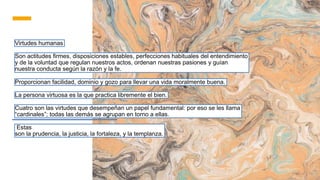 Virtudes humanas
Son actitudes firmes, disposiciones estables, perfecciones habituales del entendimiento
y de la voluntad que regulan nuestros actos, ordenan nuestras pasiones y guían
nuestra conducta según la razón y la fe.
Proporcionan facilidad, dominio y gozo para llevar una vida moralmente buena.
La persona virtuosa es la que practica libremente el bien.
Cuatro son las virtudes que desempeñan un papel fundamental: por eso se les llama
“cardinales”; todas las demás se agrupan en torno a ellas.
Estas
son la prudencia, la justicia, la fortaleza, y la templanza.
 