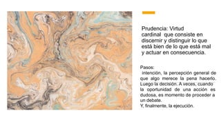 Prudencia: Virtud
cardinal que consiste en
discernir y distinguir lo que
está bien de lo que está mal
y actuar en consecuencia.
Pasos:
intención, la percepción general de
que algo merece la pena hacerlo.
Luego la decisión. A veces, cuando
la oportunidad de una acción es
dudosa, es momento de proceder a
un debate.
Y, finalmente, la ejecución.
 