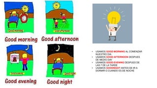 • USAMOS GOOD MORNING AL COMENZAR
NUESTRO DIA
• USAMOS GOOD AFTERNOON DESPUES
DE MEDIO DIA!
• USAMOS GOOD EVENING DESPUES DE
LAS 7 DE LA TARDE
• USAMOS GOODNIGHT ANTES DE IR A
DORMIR O CUANDO ES DE NOCHE
 