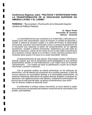 Conferencia Regional, sobre “POLITICAS Y ESTRATEGIAS PARA
 LA TRANSFORMACION DE IA EDUCACION SUPERIOR EN
 AMERICA LATINA Y EL CARIBE”

 PONENCIA: “Racionalidad y Planificacibn de la Educacidn Superior
 (Analisis de Pollficas Públicas)

                                                                  Dr. Miguel Pineda
                                                          Universidad de Carabobo
                                                               Valencia - Venezuela

       La racionalidad tecnica que caracteriza a la modernidad y reforzada por el
Estado como ente racionalizador capaz de imponer un modelo de desarrollo y
someter el sistema de educacion supetior a la acci6n del Principio de Racionalidad
instrumental, que tienen como denominador común un enfoque de planificacion de
la educación que responde al patron de comportamiento de los agentes
económicos,’sociales y politicos dominantes. Sostenemos que este modo de
abordar la educacion, a pesar de las críticas de que ha sldo objeto la planificación
de la educacion continúa vigente en la normativa y accion discursiva educativa de la
Venezuela actual, gracias a la fuerza de su propia racionalidad historica.

       El desentrañamiento de esta relación: Racionalidad, Estado y Planificacion
permite suponer que sea la perspecäva tecno-pedagógica la que continúa
predomlnando tambkn a nivel intemaclonal; y con mayor razon en el ámbito
Latinoamericano. Los modos de hacer la planificación a partir de la Razón
Instrumental y practicar la educacion.

         Con el presente analisis se intenta profundizar en los enfoques de
 planificacion, a fin de detectar las condiclones de su posible superación, a partir de
 nuevos espacios de racionalidad distintos a la racionalidad predominante. Se
 proponen esquemas alternativos de atalisis teóricos dirigidas a mantener en
 educacion una vlgilancia teorica más efectiva, mediante la confrontación del
discurso que en esta área del saber, se genera constantemente y que confor
 man los diversos modelos de desarrollo social.

       Al problematizar el enfoque raclonai instrumental, se busca disolver la rigidez
de sus estructuras conceptuales para detectar nuevas formas de racionalidad y sus
posibles potencialidades.
 