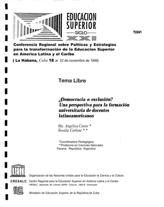 TU041


  Conferencia Regional sobre Paliticas y Estrategias
  para la transforrnación de la Educacion Superior
  en America Latina y el Caribe
 ( La Habana, Cuba 18 al 22 de noviembre de 1996)




                                       ¿Democracia o exclusión?
                                       Una perspectiva para la formación
                                       universitaria de docentes
                                       latinoamericanos

                                       Ma. Angélica Cuino *
                                       Rosalía Carboni * *

                                       *Coordinadora Pedagógica
                                       **Profesora en Ciencias Naturales
                                      Paraná, República Argentina




             Organización de las Naciones Unidas para la Educación la Ciencia y la Cultura

CRESALC Centro Regional para la Educación Superior en América Latina y el Caribe
             CRESALC. Apartado de correos 68394, Caracas, 1060-A, Venezuela


              Ministerio de Educación Superior de la República,de Cuba
 