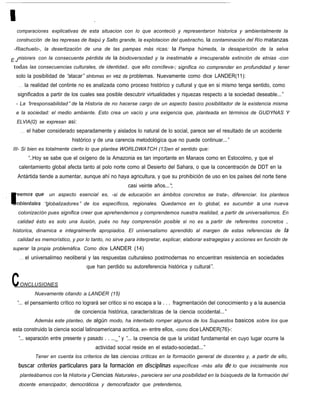 comparaciones explicativas de esta situacion con lo que aconteció y representaron historica y ambientalmente la
  construccíón de las represas de Itaipú y Salto grande, la explotacion del quebracho, la contaminación del Río matanzas
 -Riachuelo-, la desertización de una de las pampas más ricas: la Pampa húmeda, la desaparición de la selva

E J misionera con la consecuente pérdida de la biodoversodad y la inestimable e irrecuperable extinción de etnias -con
 todas las consecuencias culturales, de identidad.. que ello conclleva-; significa no comprender en profundidad y tener
  solo la posibilidad de “atacar” slntomas en vez de problemas. Nuevamente como dice LANDER(11):
   . . . la realidad del continte no es analizada como proceso histórico y cultural y que en si mismo tenga sentido, como
  significados a partir de los cuales sea posible descubrir virtualidades y riquezas respecto a la sociedad deseable...”
  - La “irresponsabilidad” de la Historia de no hacerse cargo de un aspecto basico posibilitador de la existencia misma
  e la sociedad: el medio ambiente. Esto crea un vacío y una exigencia que, planteada en términos de GUDYNAS Y
  ELVIA(l2) se expresan asi:
    . . . el haber considerado separadamente y aislados lo natural de lo social, parece ser eI resultado de un accidente
                           histórico y de una carencia metodológica que no puede continuar...”
III- Si bien es totalmente cierto lo que plantea WORLDWATCH (13)en el sentido que:
       “..Hoy se sabe que el oxígeno de la Amazonia es tan importante en Manaos como en Estocolmo, y que el
   calentamiento global afecta tanto al polo norte como al Desierto del Sahara, o que la concentración de DDT en la
  Antártida tiende a aumentar, aunque ahí no haya agricultura, y que su prohibición de uso en los países del norte tiene
                                                    casi veinte años...“;
                un aspecto esencial es, -si de educación en ámbitos concretos se trata-, diferenciar. los planteos
              “globalizadores” de los específicos, regionales. Quedarnos en lo global, es sucumbir a una nueva
   colonizacíón pues significa creer que aprehendernos y comprendemos nuestra realidad, a partir de universalismos. En
  calidad ésto es solo una ilusión, pués no hay comprensión posible si no es a partir de referentes concretos ,
historica, dinamica e integralmenfe apropiados. El universalismo aprendido al margen de estas referencias de la
  calidad es memorístico, y por lo tanto, no sirve para interpretar, explicar, elaborar estragegias y acciones en funcidn de
superar la propia problemáfica. Como dice LANDER (14)
   . . . el universalimso neoliberal y las respuestas culturaleso postmodernas no encuentran resistencia en sociedades
                                 que han perdido su autoreferencia histórica y cultural”.


C   ONCLUSIONES
          Nuevamente citando a LANDER (15)
  “... el pensamiento crítico no logrará ser critico si no escapa a la . . . fragmentación del conocimiento y a la ausencia
                            de conciencia histórica, características de la ciencia occidental...”
          Además este planteo, de algún modo, ha intentado romper algunos de los Supuestos basicos sobre los que
esta construido la ciencia social latinoamericana acritica, en- entre ellos, -como dice LANDER(76)-:
   “ separación entre presente y pasado . . ..._” y “ la creencia de que la unidad fundamental en cuyo lugar ocurre la
    ...                                              ...
                                     actividad social reside en el estado-sociedad...”
          Tener en cuenta los criterios de las ciencias críticas en la formación general de docentes y, a partir de ello,
   buscar criterios particulares para la formación en disciplinas específicas -más alla de lo que inicialmente nos
    planteábamos con la Historia y Ciencias Naturales-, pareciera ser una posibilidad en la búsqueda de la formación del
   docente emancipador, democráticoa y democrafizador que pretendemos,
 