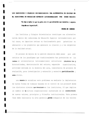 Loa Institutoa y Colegios Univetsitarios constituyen una alternativa

valida dentro del subsistema de Educaci6n Superior latinoamericano: por
tal razon, es imporioso revisar su funcionamiento para            gatantizar su
adecuacion a loa propósitos que generaron su croacion y a las exigencias

de la realidad actual.


        El proceso de mejora de la gestión educativa debe pasar        por unã

revision de los paradigmas que tradicionalmente han prevalecido en           los
institutos   un universitarios latinoamericano: estructuras       obsoletas tau y

burocratizadas, desvinculación del entorno, expansibn            cuantitativa,
actividad centrada en la docencia del aula, inexistencia de procesos de

evaluaciõn, poca inveatigacion y extensión y excesiva partidizacibn ,

entre   otros.


        una manera de erradicar esto problemas ea mediante la implantacion

de nuevas formas de trabajar basadas en el control de loe proceso8 desde

los distintos niveles que interactuán en los institutos, 10 que implica
un cambio en        la   cultura organizacional sustentado en el establecimiento

de nuevos valores, principios y filosofia institucionales. Esta primera
fase debe realizarla la alta gerencia previa indagacion de loa valores
 