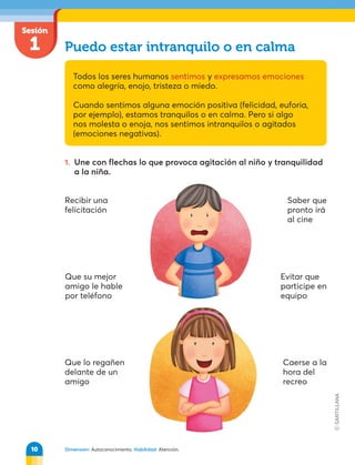 Sesión
1
Dimensión: Autoconocimiento. Habilidad: Atención.
Puedo estar intranquilo o en calma
Todos los seres humanos sentimos y expresamos emociones
como alegría, enojo, tristeza o miedo.
Cuando sentimos alguna emoción positiva (felicidad, euforia,
por ejemplo), estamos tranquilos o en calma. Pero si algo
nos molesta o enoja, nos sentimos intranquilos o agitados
(emociones negativas).
1. Une con flechas lo que provoca agitación al niño y tranquilidad
a la niña.
Recibir una
felicitación
Que su mejor
amigo le hable
por teléfono
Que lo regañen
delante de un
amigo
Saber que
pronto irá
al cine
Evitar que
participe en
equipo
Caerse a la
hora del
recreo
10
 