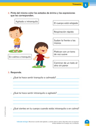 Trimestre
1
En calma o tranquilo
Agitado o intranquilo
El cuerpo está relajado
Respiración rápida
Sudan la frente o las
manos
Platicar con un tono
de voz suave
Caminar de un lado al
otro sin parar
2. Pinta del mismo color los estados de ánimo y las expresiones
que les corresponden.
3. Responde.
• ¿Qué te hace sentir tranquilo o calmado?
• ¿Qué te hace sentir intranquilo o agitado?
• ¿Qué sientes en tu cuerpo cuando estás intranquilo o en calma?
11
Indicador de logro: Reconoce cuando está agitado y cuando está en calma. Describe cómo se expresan
ambos estados en el cuerpo, voz y conducta.
 
