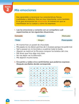 Sesión
2
Dimensión: Autoconocimiento. Habilidad: Conciencia de las emociones.
Mis emociones
Has aprendido a reconocer tus características físicas,
cualidades y defectos. Esto es muy importante, como también
lo es que reconozcas tus emociones, la manera en que se
manifiestan en tu cuerpo y cómo los expresas.
1. Lee las emociones y comenta con un compañero cuál
experimentas en las siguientes situaciones.
» Mi mamá hizo un pastel de chocolate.
» Mis papás no me dieron permiso de ir al paseo porque me porté mal.
» Salí a pasear en mi bicicleta o a patinar toda la tarde.
» Alguien se metió en la fila para comprar los boletos del cine.
» Me dicen que hice algo muy bien.
» No me dejan ver la televisión.
» Me dejaron mucha tarea.
2. Encuentra y rodea cinco sentimientos que podemos expresar.
Después escríbelos donde corresponde.
Triste
Cansado Enojado
Alegre Preocupado
Motivado
n a m t e o b d l
a l e r m i e d o
v e r g ü e n z a
b g a p l r o n i
u r f e v m j g a
l í i m a b o z w
y a c f e d i n o
t r i s t e z a o
12
 