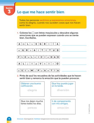 Sesión
3
Dimensión: Autorregulación. Habilidad: Autogeneración de emociones para el bienestar.
Obtener una buena
calificación.
alegría
Que hoy pueda jugar
en la tarde.
diversión
Que me dejen mucha
tarea todos los días.
pereza
Ir de campamento
con mis amigos.
emoción
Lo que me hace sentir bien
Todas las personas sentimos y expresamos emociones,
como la alegría, cuando nos suceden cosas que nos hacen
sentir bien.
1. Colorea los con letras mayúsculas y descubre algunas
emociones que se pueden expresar cuando uno se siente
bien. Escríbelas.
A m L s E G R t Í A
e G R s A t T I T U D
F h E o L n I C I e D A D
A L j I p V n I r O
o S I c M j P u A e T Í A
2. Pinta de azul los recuadros de las actividades que te hacen
sentir bien y remarca la emoción que te pueden provocar.
14
 