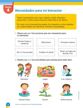 Sesión
4 Necesidades para mi bienestar
Todos necesitamos una casa, vestido, cariño, diversión,
educación y otras cosas más para estar bien y ser felices.
En casa y en la escuela los papás, los maestros u otros adultos
son responsables de satisfacer nuestras necesidades.
1. Marca con un  las acciones que son necesarias para
tu bienestar.
Dimensión: Autoconocimiento. Habilidad: Bienestar.
Estudiar
Comer fruta
Jugar
Correr Enfermarme
lr al médico
2. Rodea con azul las actividades que realizas para estar bien.
Comer frutas y
verduras
No ir a la escuela
Descansar
Cuidar mi salud
Comprar dulces
Tener un lugar en
donde vivir
16
 
