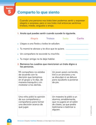 Dimensión: Empatía. Habilidad: Bienestar, un trato digno hacia otras personas.
1. Anota qué puedes sentir cuando sucede lo siguiente.
Alegría Tristeza Susto Cariño
» Llegas a una fiesta y todos te saludan.
» Tu mamá te abraza y te dice que te quiere.
» Un compañero te esconde tu mochila.
» Tu mejor amigo no te deja hablar.
2. Remarca los cuadros que mencionen un trato digno a
las personas.
Sesión
5 Comparto lo que siento
Cuando una persona nos trata bien podemos sentir y expresar
alegría o sorpresa, pero si nos trata mal entonces sentimos
tristeza, miedo, angustia o enojo.
Mi compañero no estaba
de acuerdo con la
decisión que tomamos
en el grupo y lo dijo, de
manera tranquila y sin
molestar a los demás.
Un joven pasó corriendo,
tiró a un anciano y no
se disculpó ni se detuvo
para ayudarlo a ponerse
de pie.
Un maestro le pidió a un
alumno, amablemente,
que no jugara en el salón
de clases, ya que podía
lastimarse o lastimar a
alguien.
Una niña pidió la opinión
de sus compañeras y
compañeros para tomar
una decisión acerca de
qué jugar.
18
 