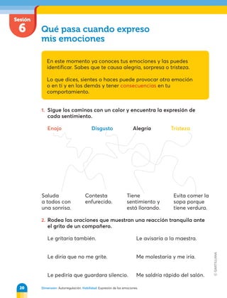 Dimensión: Autorregulación. Habilidad: Expresión de las emociones.
1. Sigue los caminos con un color y encuentra la expresión de
cada sentimiento.
Enojo Disgusto Alegría Tristeza
Sesión
6 Qué pasa cuando expreso
mis emociones
En este momento ya conoces tus emociones y las puedes
identificar. Sabes que te causa alegría, sorpresa o tristeza.
Lo que dices, sientes o haces puede provocar otra emoción
o en ti y en los demás y tener consecuencias en tu
comportamiento.
2. Rodea las oraciones que muestran una reacción tranquila ante
el grito de un compañero.
Le gritaría también. Le avisaría a la maestra.
Le diría que no me grite. Me molestaría y me iría.
Le pediría que guardara silencio. Me saldría rápido del salón.
Saluda
a todos con
una sonrisa.
Contesta
enfurecido.
Tiene
sentimiento y
está llorando.
Evita comer la
sopa porque
tiene verdura.
20
 