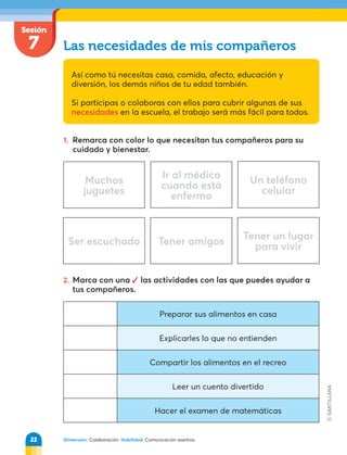 Dimensión: Colaboración. Habilidad: Comunicación asertiva.
Sesión
7 Las necesidades de mis compañeros
Así como tú necesitas casa, comida, afecto, educación y
diversión, los demás niños de tu edad también.
Si participas o colaboras con ellos para cubrir algunas de sus
necesidades en la escuela, el trabajo será más fácil para todos.
1. Remarca con color lo que necesitan tus compañeros para su
cuidado y bienestar.
Muchos
juguetes
Ir al médico
cuando está
enfermo
Un teléfono
celular
Ser escuchado Tener amigos
Tener un lugar
para vivir
2. Marca con una  las actividades con las que puedes ayudar a
tus compañeros.
Preparar sus alimentos en casa
Explicarles lo que no entienden
Compartir los alimentos en el recreo
Leer un cuento divertido
Hacer el examen de matemáticas
22
 