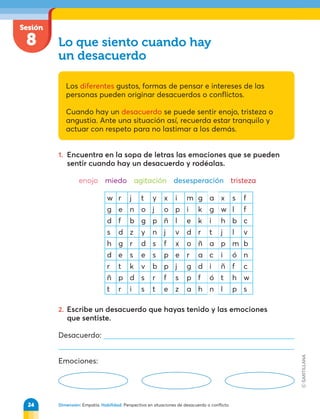 Dimensión: Empatía. Habilidad: Perspectiva en situaciones de desacuerdo o conflicto.
Sesión
8 Lo que siento cuando hay
un desacuerdo
Los diferentes gustos, formas de pensar e intereses de las
personas pueden originar desacuerdos o conflictos.
Cuando hay un desacuerdo se puede sentir enojo, tristeza o
angustia. Ante una situación así, recuerda estar tranquilo y
actuar con respeto para no lastimar a los demás.
1. Encuentra en la sopa de letras las emociones que se pueden
sentir cuando hay un desacuerdo y rodéalas.
enojo miedo agitación desesperación tristeza
2. Escribe un desacuerdo que hayas tenido y las emociones
que sentiste.
Desacuerdo:
Emociones:
w r j t y x i m g a x s f
g e n o j o p i k g w l f
d f b g p ñ l e k i h b c
s d z y n j v d r t j l v
h g r d s f x o ñ a p m b
d e s e s p e r a c i ó n
r t k v b p j g d i ñ f c
ñ p d s r f s p f ó t h w
t r i s t e z a h n l p s
24
 