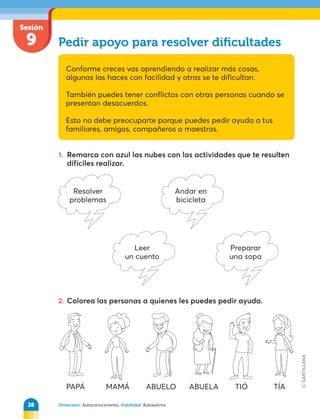 Dimensión: Autoconocimiento. Habilidad: Autoestima
Sesión
9 Pedir apoyo para resolver diﬁcultades
Conforme creces vas aprendiendo a realizar más cosas,
algunas las haces con facilidad y otras se te dificultan.
También puedes tener conflictos con otras personas cuando se
presentan desacuerdos.
Esto no debe preocuparte porque puedes pedir ayuda a tus
familiares, amigos, compañeros o maestros.
1. Remarca con azul las nubes con las actividades que te resulten
difíciles realizar.
2. Colorea las personas a quienes les puedes pedir ayuda.
Resolver
problemas
Leer
un cuento
Andar en
bicicleta
Preparar
una sopa
PAPÁ MAMÁ ABUELO ABUELA TIÓ TÍA
28
 