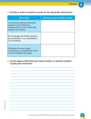 Trimestre
2
Indicador de logro: Identifica dificultades y pide apoyo a alguien de su confianza.
3. Escribe a quién le pedirías ayuda en las siguientes situaciones.
4. Anota alguna dificultad que hayas tenido y a quiénes pediste
ayuda para resolverla.
Dificultad Personas que pueden ayudar
La próxima semana tendrás
examen de problemas
matemáticos y se te dificulta
realizar las restas.
En el equipo de futbol quieres
ser el portero y tu compañero
Luis también.
Durante el recreo pasa
corriendo un compañero de 2º
y tira tu botella de agua.
29
 