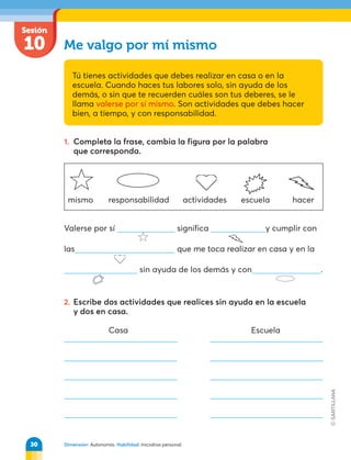 Dimensión: Autonomía. Habilidad: Iniciativa personal.
Sesión
10 Me valgo por mí mismo
Tú tienes actividades que debes realizar en casa o en la
escuela. Cuando haces tus labores solo, sin ayuda de los
demás, o sin que te recuerden cuáles son tus deberes, se le
llama valerse por sí mismo. Son actividades que debes hacer
bien, a tiempo, y con responsabilidad.
1. Completa la frase, cambia la figura por la palabra
que corresponda.
Valerse por sí significa y cumplir con
las que me toca realizar en casa y en la
sin ayuda de los demás y con .
2. Escribe dos actividades que realices sin ayuda en la escuela
y dos en casa.
mismo responsabilidad actividades escuela hacer
Casa Escuela
30
 