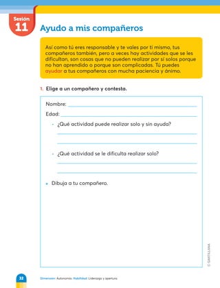 Dimensión: Autonomía. Habilidad: Liderazgo y apertura.
Sesión
11 Ayudo a mis compañeros
Así como tú eres responsable y te vales por ti mismo, tus
compañeros también, pero a veces hay actividades que se les
dificultan, son cosas que no pueden realizar por sí solos porque
no han aprendido o porque son complicadas. Tú puedes
ayudar a tus compañeros con mucha paciencia y ánimo.
1. Elige a un compañero y contesta.
Nombre:
Edad:
• ¿Qué actividad puede realizar solo y sin ayuda?
• ¿Qué actividad se le dificulta realizar solo?
» Dibuja a tu compañero.
32
 