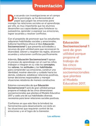 D
e acuerdo con investigaciones en el campo
de la psicología, se ha demostrado el
papel que juegan las emociones para
manejar las relaciones sociales en el aprendizaje;
por ello, es muy importante que los alumnos
desarrollen sus capacidades para fortalecer su
autoestima, aprender a expresar sus emociones,
lograr acuerdos y resolver conflictos.
Con el propósito de promover que los estudiantes
adquieran habilidades sociales y emocionales,
Editorial Santillana ofrece el libro Educación
Socioemocional 1, que presenta actividades y
recursos de gran utilidad para que reconozcan la
diversidad, valoren y respeten las reglas, alcancen
acuerdos y solucionen conflictos pacíficamente.
Además, Educación Socioemocional 1 apoya
el proceso de aprendizaje con el cual los niños
trabajan e integran en su vida los conceptos,
los valores, las actitudes y las habilidades
para comprender sus emociones, construir una
identidad, mostrar atención y cuidado hacia los
demás, colaborar, establecer relaciones positivas,
tomar decisiones responsables y manejar
situaciones retadoras de manera constructiva.
Estamos convencidos de que Educación
Socioemocional 1 será de gran utilidad porque
propone el trabajo de las cinco dimensiones
socioemocionales que plantea el Modelo Educativo
2017 y cada una de sus habilidades diversas
necesarias para tener relaciones sociales positivas.
Confiamos en que este libro te brindará las
herramientas para desenvolverte con éxito en
las situaciones que requieran control de las
emociones y en el logro de tu bienestar.
Los editores
Educación
Socioemocional 1
será de gran
utilidad porque
propone el
trabajo de
las cinco
dimensiones
socioemocionales
que plantea
el Modelo
Educativo 2017.
3
3
Presentación
 