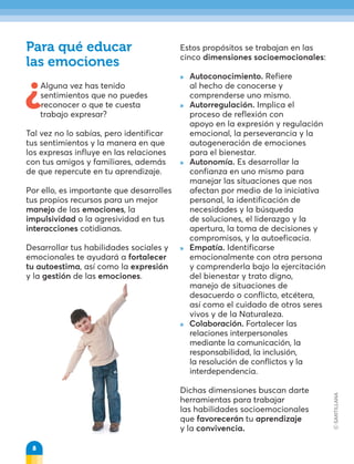 ¿Alguna vez has tenido
sentimientos que no puedes
reconocer o que te cuesta
trabajo expresar?
Tal vez no lo sabías, pero identificar
tus sentimientos y la manera en que
los expresas influye en las relaciones
con tus amigos y familiares, además
de que repercute en tu aprendizaje.
Por ello, es importante que desarrolles
tus propios recursos para un mejor
manejo de las emociones, la
impulsividad o la agresividad en tus
interacciones cotidianas.
Desarrollar tus habilidades sociales y
emocionales te ayudará a fortalecer
tu autoestima, así como la expresión
y la gestión de las emociones.
Para qué educar
las emociones
Estos propósitos se trabajan en las
cinco dimensiones socioemocionales:
 
» Autoconocimiento. Refiere
al hecho de conocerse y
comprenderse uno mismo.
 
» Autorregulación. Implica el
proceso de reflexión con
apoyo en la expresión y regulación
emocional, la perseverancia y la
autogeneración de emociones
para el bienestar.
 
» Autonomía. Es desarrollar la
confianza en uno mismo para
manejar las situaciones que nos
afectan por medio de la iniciativa
personal, la identificación de
necesidades y la búsqueda
de soluciones, el liderazgo y la
apertura, la toma de decisiones y
compromisos, y la autoeficacia.
 
» Empatía. Identificarse
emocionalmente con otra persona
y comprenderla bajo la ejercitación
del bienestar y trato digno,
manejo de situaciones de
desacuerdo o conflicto, etcétera,
así como el cuidado de otros seres
vivos y de la Naturaleza.
» Colaboración. Fortalecer las
relaciones interpersonales
mediante la comunicación, la
responsabilidad, la inclusión,
la resolución de conflictos y la
interdependencia.
Dichas dimensiones buscan darte
herramientas para trabajar
las habilidades socioemocionales
que favorecerán tu aprendizaje
y la convivencia.
8
 