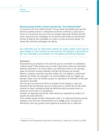 03_mat.qxd   5/10/06   6:37 PM      Page 51




                        Eje


                        Número                                                                                                51
                        y operaciones




                        Secuencia para contar y anotar cuántos hay: “Los coleccionistas”
                        La secuencia de “Los coleccionistas”4 incluye varias actividades para que los
                        alumnos puedan producir e interpretar escrituras numéricas, y para que se
                        inicien en situaciones de suma. Con la consigna adecuada, también permite
                        hacer evolucionar las estrategias de los alumnos del conteo al sobreconteo
                        (contar el total de dos cantidades sin volver a contar la primera desde 1) y
                        desde allí a distintas estrategias de cálculo.


                        Los materiales que se coleccionen podrían ser luego usados como insumo
                        para trabajar en otros campos de conocimiento. Por ejemplo, al desarrollar el
                        Eje “Los materiales y sus cambios” en el Cuaderno de Ciencias Naturales.


                        Actividad 1
                        Empezaremos por proponer a los alumnos que se conviertan en verdaderos
                        “coleccionistas”. Cabe aclarar que, en estas colecciones, todos los elementos
                        deberán pertenecer a la misma clase y ser diferentes entre sí. Por ejemplo,
                        tapas de distintos envases (bebidas, artículos de limpieza, de tocador,
                        lácteos...), piedras, caracoles, figuritas, bolitas, etc. Los objetos a coleccionar
                        deberán ser fáciles de conseguir y es recomendable evitar los frágiles, por
                        ejemplo, hojas secas de árboles, ya que no soportarían al reiterado conteo que
                        requiere la actividad.
                        Una vez que se conversa el tema, se pueden formar parejas y cada una
                        decidirá el tipo de elemento que va a coleccionar y, a partir de ese día, todos
                        juntarán la mayor cantidad posible de elementos para aumentar tanto su
                        colección como la de sus compañeros.
                        También se estipulará qué día de cada semana se realizarán el conteo y el
                        registro de cada colección.
                        Si es posible, puede resultar interesante invitar a un coleccionista para que les
                        explique a los niños las características de su hobby, cómo consigue los
                        elementos, cómo los guarda, cómo registra el aumento de su colección.




                        4
                            Adaptación de la “Propuesta III. Coleccionar”, en Broitman, C., Kuperman, C. y Ponce, H., 2003.
 