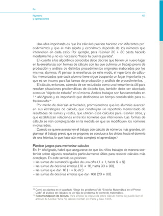 03_mat.qxd   5/10/06   6:37 PM       Page 67




                        Eje


                        Número                                                                                        67
                        y operaciones




                           Una idea importante es que los cálculos pueden hacerse con diferentes pro-
                        cedimientos y que el más rápido y económico depende de los números que
                        intervienen en cada caso. Por ejemplo, para resolver 30 + 30 basta hacerlo
                        mentalmente y no es necesario “hacer la cuenta parada”.
                           En cuanto a los algoritmos conocidos debe decirse que tienen un nuevo lugar
                        en la enseñanza: son formas de cálculo con las que culmina un trabajo previo de
                        producción y análisis de distintos procedimientos originales elaborados por los
                        mismos alumnos. Al pensar la enseñanza de este modo, el repertorio de cálcu-
                        los memorizados que cada alumno tiene sigue ocupando un lugar importante ya
                        que es un insumo para las tareas de producción y análisis de procedimientos.
                           El cálculo, entonces, además de ser estudiado como una herramienta útil para
                        resolver situaciones problemáticas de distinto tipo, también debe ser abordado
                        como un “objeto de estudio” en sí mismo. Ambos trabajos son fundamentales en
                        1er año/grado y es importante que destinemos un tiempo considerable para su
                        tratamiento.13
                           Por medio de diversas actividades, promoveremos que los alumnos avancen
                        en sus estrategias de cálculo, que construyan un repertorio memorizado de
                        resultados de sumas y restas, que utilicen esos cálculos para resolver otros, y
                        que establezcan relaciones entre los números que intervienen. Las formas de
                        cálculo se irán complejizando en la medida en que se modifiquen los números
                        involucrados.
                           Cuando se quiere avanzar en el trabajo con cálculo de números más grandes, sin
                        plantear el trabajo previo que se propone, se conduce a los chicos hacia el dominio
                        de una técnica, lo que hace aún más complejo el aprendizaje.14

                        Plantear juegos para memorizar cálculos
                        En 1er año/grado, habrá que asegurarse de que los niños trabajen de manera sos-
                        tenida sobre algunos resultados particularmente útiles para resolver cálculos más
                        complejos. En este sentido se priorizan:
                        – las sumas de sumandos iguales de una cifra (1 + 1, hasta 9 + 9)
                        – las sumas de decenas enteras (10 + 10, hasta 90 + 90),
                        – las sumas que dan 10 (1 + 9; etc.)
                        – las sumas de decenas enteras que dan 100 (20 + 80).



                        13
                              Como se plantea en el apartado “Elegir los problemas” de “Enseñar Matemática en el Primer
                              Ciclo”, el análisis de cálculos es un tipo de problema de contexto matemático.
                        14
                              Recomendación de lectura. Para ampliar la propuesta sobre cálculo mental se puede leer el
                              artículo de Cecilia Parra, “El cálculo mental”, en: Parra y Saiz, 1994.
 