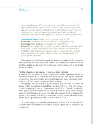 03_mat.qxd   5/10/06   6:37 PM     Page 71




                        Eje


                        Número                                                                           71
                        y operaciones




                              carta e intenta sumar 100 entre esa carta y una de las de la mesa. Si lo
                              logra, se lleva las dos cartas. En caso contrario, deja su carta boca arriba
                              sobre la mesa. En este juego también se puede efectuar el registro de los
                              cálculos y luego plantear preguntas para que los chicos establezcan
                              relaciones entre aquellos. Por ejemplo: 40 + 60 es lo mismo que 60 + 40.

                              “Inventar cálculos”: escribir cuentas que dan entre 1 y 20.
                              Materiales: 20 tarjetas con los números del 1 al 20, papel y lápiz.
                              Organización de la clase: en grupos de a cuatro chicos.
                              Desarrollo: en cada vuelta, un jugador saca una tarjeta del mazo colocado
                              boca abajo. Durante dos minutos, a su turno, cada uno escribe la mayor
                              cantidad de cálculos diferentes que den como resultado el número de la
                              tarjeta que le tocó. Se anotan 10 puntos por cada cálculo original y 5
                              puntos por los repetidos.

                           Estos juegos son fácilmente adaptables a distintos conocimientos de partida
                        de los alumnos pues solo habrá que cambiar los números que aparecen en las
                        tarjetas o dados que se usen. Por lo tanto, su implementación en el plurigrado
                        resulta pertinente.

                        Plantear situaciones para sumar y restar con otros números
                        A medida que los alumnos vayan memorizando cierto repertorio aditivo, es
                        importante avanzar en la propuesta de nuevos cálculos con dígitos y también
                        con números más grandes. Los alumnos trabajarán, en estos casos, apoyándo-
                        se en los cálculos conocidos para resolver los nuevos.
                           Por ejemplo, para resolver 6 + 5, los alumnos que conozcan las sumas de
                        dobles podrán pensarlo como el doble de 5 más uno 5 + 5 + 1, o bien pensar-
                        lo como el doble de 6 menos 1, apoyándose en: 6 + 6 – 1. También, en la medi-
                        da en que hayamos trabajado con las sumas que dan 10, estas serán conside-
                        radas por los niños como un apoyo “cómodo” para utilizarlo en otros cálculos. Por
                        ejemplo, para resolver 9 + 4, algunos alumnos podrán pensarlo descomponien-
                        do el 4 de la siguiente manera: 9 + 1 + 3 = 10 + 3 = 13.

                           Un primer juego que se puede plantear para encarar este tipo de cálculos
                        y avanzar hacia la construcción de otros nuevos a partir de los conocidos es
                        el siguiente.
 