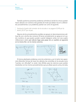 03_mat.qxd   5/10/06   6:37 PM    Page 73




                        Eje


                        Número                                                                         73
                        y operaciones




                           También podremos presentar problemas aritméticos donde los chicos puedan
                        hacer cálculos con números más grandes de modo que deban recurrir a diferen-
                        tes procedimientos. Los problemas podrían ser como el siguiente.

                              Averiguá el gasto del comedor de la escuela si se pagaron $ 48 por la
                              leche y $ 21 por el pan.

                           Algunos de los procedimientos posibles se apoyan en descomposiciones adi-
                        tivas de uno o de los dos números. El tercer procedimiento se apoya en el cua-
                        dro numérico, lo que puede suceder cuando trabajaron antes con ese cuadro
                        reflexionaron sobre qué cálculo hago para pasar de un casillero al siguiente
                        en la misma fila o en la misma columna.




                           Si hemos planteado problemas como los anteriores y, por lo tanto, han apare-
                        cido diferentes formas de hacer los cálculos, las conocidas en la escuela como
                        “cuentas con dificultad” no serán más difíciles para los alumnos pues podrán
                        resolverlas con los mismos procedimientos que ya utilizan para la suma y la resta.
 