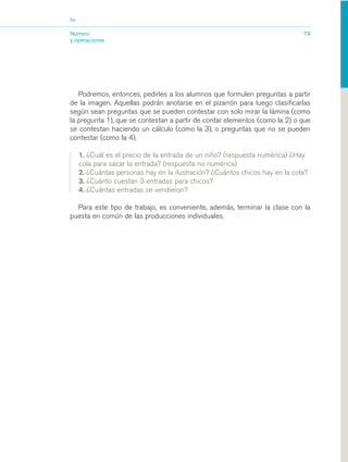 03_mat.qxd   5/10/06   6:37 PM     Page 79




                        Eje


                        Número                                                                         79
                        y operaciones




                           Podremos, entonces, pedirles a los alumnos que formulen preguntas a partir
                        de la imagen. Aquellas podrán anotarse en el pizarrón para luego clasificarlas
                        según sean preguntas que se pueden contestar con solo mirar la lámina (como
                        la pregunta 1), que se contestan a partir de contar elementos (como la 2) o que
                        se contestan haciendo un cálculo (como la 3), o preguntas que no se pueden
                        contestar (como la 4).

                              1. ¿Cuál es el precio de la entrada de un niño? (respuesta numérica) ¿Hay
                              cola para sacar la entrada? (respuesta no numérica)
                              2. ¿Cuántas personas hay en la ilustración? ¿Cuántos chicos hay en la cola?
                              3. ¿Cuánto cuestan 3 entradas para chicos?
                              4. ¿Cuántas entradas se vendieron?

                          Para este tipo de trabajo, es conveniente, además, terminar la clase con la
                        puesta en común de las producciones individuales.
 