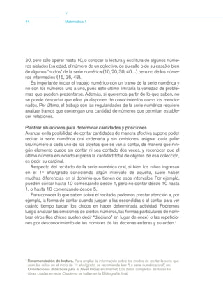 03_mat.qxd   5/10/06      6:37 PM    Page 44




                                        >
             44                         Matemática 1




             30, pero sólo operar hasta 10, o conocer la lectura y escritura de algunos núme-
             ros aislados (su edad, el número de un colectivo, de su calle o de su casa) o bien
             de algunos “nudos” de la serie numérica (10, 20, 30, 40, ...) pero no de los núme-
             ros intermedios (15, 36, 48).
                Es importante iniciar el trabajo numérico con un tramo de la serie numérica y
             no con los números uno a uno, pues esto último limitaría la variedad de proble-
             mas que pueden presentarse. Además, si queremos partir de lo que saben, no
             se puede descartar que ellos ya disponen de conocimientos como los mencio-
             nados. Por último, el trabajo con las regularidades de la serie numérica requiere
             analizar tramos que contengan una cantidad de números que permitan estable-
             cer relaciones.

             Plantear situaciones para determinar cantidades y posiciones
             Avanzar en la posibilidad de contar cantidades de manera efectiva supone poder
             recitar la serie numérica oral ordenada y sin omisiones, asignar cada pala-
             bra/número a cada uno de los objetos que se van a contar, de manera que nin-
             gún elemento quede sin contar ni sea contado dos veces, y reconocer que el
             último número enunciado expresa la cantidad total de objetos de esa colección,
             es decir su cardinal.
                 Respecto del recitado de la serie numérica oral, si bien los niños ingresan
             en el 1er año/grado conociendo algún intervalo de aquella, suele haber
             muchas diferencias en el dominio que tienen de esos intervalos. Por ejemplo,
             pueden contar hasta 10 comenzando desde 1, pero no contar desde 10 hasta
             1, o hasta 10 comenzando desde 5.
                 Para conocer lo que saben sobre el recitado, podemos prestar atención a, por
             ejemplo, la forma de contar cuando juegan a las escondidas o al contar para ver
             cuánto tiempo tardan los chicos en hacer determinada actividad. Podremos
             luego analizar las omisiones de ciertos números, las formas particulares de nom-
             brar otros (los chicos suelen decir “dieciuno” en lugar de once) o las repeticio-
             nes por desconocimiento de los nombres de las decenas enteras y su orden.1




             1
                 Recomendación de lectura. Para ampliar la información sobre los modos de recitar la serie que
                 usan los niños en el inicio de 1er año/grado, se recomienda leer “La serie numérica oral”, en:
                 Orientaciones didácticas para el Nivel Inicial, en Internet. Los datos completos de todas las
                 obras citadas en este Cuaderno se hallan en la Bibliografía final.
 