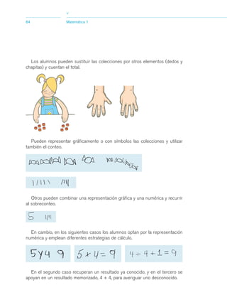03_mat.qxd   5/10/06   6:37 PM   Page 64




                                   >
             64                    Matemática 1




               Los alumnos pueden sustituir las colecciones por otros elementos (dedos y
             chapitas) y cuentan el total.




               Pueden representar gráficamente o con símbolos las colecciones y utilizar
             también el conteo.




                Otros pueden combinar una representación gráfica y una numérica y recurrir
             al sobreconteo.




               En cambio, en los siguientes casos los alumnos optan por la representación
             numérica y emplean diferentes estrategias de cálculo.




               En el segundo caso recuperan un resultado ya conocido, y en el tercero se
             apoyan en un resultado memorizado, 4 + 4, para averiguar uno desconocido.
 