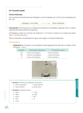 Prohibida
su
reproducción
108
4.9. Función ácido
Ácidos hidrácidos
Son combinaciones binarias de hidrógeno con los halógenos (F, Cl, Br, I) y los calcógenos (S,
Se y Te).
	 Hidrógeno + No metal	 	 Ácido hidrácido
Formulación: Para formular los hidrácidos escribimos el hidrógeno seguido del no metal y
después se intercambian las valencias.
El hidrógeno actúa con número de oxidación +1; F, Cl, Br e I actúan con número de oxida-
ción -1, y S, Se y Te con -2.
Estos compuestos, al disolverse en agua, dan origen a ácidos (hidrácidos).
Nomenclatura
•	 Tradicional: Se nombran con la palabra ácido seguida de la raíz del no metal y la ter-
minación - hídrico.
Hidrácido Nomenclatura sistemática En disolución acuosa
HCl
HBr
HI
Cloruro de hidrógeno
Bromuro de hidrógeno
Yoduro de hidrógeno
Ácido clorhídrico
Ácido bromhídrico
Ácido yodhídrico
	Acido yodhídrico en disolución acuosa
http://goo.gl/Xub5cr
16.	Escribe la fórmula de los siguientes compuestos.
	 a. 	 ácido hipoyodoso c. ácido fosforoso
	 b.	 ácido sulfuroso d. ácido nítrico
17. 	Nombra los siguientes ácidos.
	 a. 	 H2
SO4
f. H3
PO4
	 b. 	 HBrO2
g. H2
SO3
	 c. 	 HClO4
h. HBr
	 d. 	 HSe i. HI
	 e. 	 H4
CO4
Actividades
 