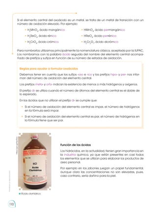 Prohibida
su
reproducción
110
Para nombrarlos utilizamos principalmente la nomenclatura clásica, aceptada por la IUPAC.
Los nombramos con la palabra ácido seguida del nombre del elemento central acompa-
ñado de prefijos y sufijos en función de su número de estados de oxidación.
Función de los ácidos
Los hidrácidos, en la actualidad, tienen gran importancia en
la industria química, ya que están presentes en casi todos
los elementos que se utilizan para elaborar los productos de
aseo personal.
Por ejemplo en los jabones juegan un papel fundamental,
aunque claro las concentraciones no son elevadas, pues,
caso contrario, sería dañino para la piel.
	Ácido clorhídrico
https://goo.gl/HpxTba
Reglas para ayudar a formular oxoácidos
Debemos tener en cuenta que los sufijos -oso e -ico y los prefijos hipo- y per- nos infor-
man del número de oxidación del elemento central.
Los prefijos meta- y orto- indican la existencia de menos o más hidrógenos y oxígenos.
El prefijo di- se utiliza cuando el número de átomos del elemento central es el doble de
lo esperado.
En los ácidos que no utilizan el prefijo di- se cumple que:
•	 Si el número de oxidación del elemento central es impar, el número de hidrógenos
en la fórmula será impar.
•	 Si el número de oxidación del elemento central es par, el número de hidrógenos en
la fórmula tiene que ser par.
Si el elemento central del oxoácido es un metal, se trata de un metal de transición con un
número de oxidación elevado. Por ejemplo:
	 • H2
MnO4
, ácido mangánico	 • HMnO4
, ácido permangánico
	 • H2
ReO4
, ácido rénico	 • HReO4
, ácido perrénico
	 • H2
CrO4
, ácido crómico	 • H2
Cr2
O7
, ácido dicrómico
 