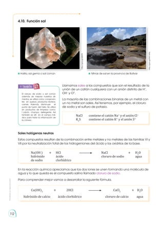 Prohibida
su
reproducción
112
4.10.	Función sal
http://goo.gl/sBziFA
http://goo.gl/KW1xNq
El cloruro de sodio o sal común
además de mejorar nuestros ali-
mentos, se utiliza como conservan-
tes en quesos, productos lácteos,
carnes. Además, disminuye el
punto de fusión del hielo. Se utiliza
en productos de limpieza como:
l jabón, champú, detergente. Así
también es útil en el campo mé-
dico para tratar la inflamación de
la córnea .
Llamamos sales a los compuestos que son el resultado de la
unión de un catión cualquiera con un anión distinto de H+
,
OH−
y O2-
.	
La mayoría de las combinaciones binarias de un metal con
un no metal son sales. Así tenemos, por ejemplo, el cloruro
de sodio y el sulfuro de potasio.
	 NaCl 	 contiene el catión Na+
y el anión Cl−
	K2
S 	 contiene el catión K+
y el anión S2-
Sales halógenas neutras
Estos compuestos resultan de la combinación entre metales y no metales de las familias VI y
VII por la neutralización total de los hidrogeniones del ácido y los oxidrilos de la base.
	 Na(OH )-
	 +	HCl	 	 NaCl	 + 	 H2
O
	 hidróxido		 ácido		 cloruro de sodio		 agua
	 de sodio 		 clorhídrico
En la reacción química apreciamos que los dos iones se unen formando una molécula de
agua y lo que queda es el compuesto salino llamado cloruro de sodio.
Para comprender mejor vamos a desarrollar la siguiente fórmula.
	Ca(OH)2
	 + 	 2HCl 	 	CaCl2
	 + 	 H2
O
	 hidróxido de calcio 		 ácido clorhídrico		 cloruro de calcio 		 agua
	Halita, sal gema o sal común	 	 Minas de sal en la provincia de Bolívar
y también:
 