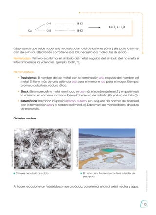 Prohibida
su
reproducción
113
	 	OH	
-------------------- 	H-Cl	
	 	CaCl2
+ H2
O
	Ca	OH	
-------------------- 	H-Cl
Observamos que debe haber una neutralización total de los iones (OH)-
y (H)+
para la forma-
ción de esta sal. El hidróxido como tiene dos OH, necesita dos moléculas de ácido.
Formulación: Primero escribimos el símbolo del metal, seguido del símbolo del no metal e
intercambiamos las valencias. Ejemplo: CoBr2
TlI2
.
Nomenclatura
•	 Tradicional: El nombre del no metal con la terminación uro, seguido del nombre del
metal. Si tiene más de una valencia oso para el menor e ico para el mayor. Ejemplo:
bromuro cobaltoso, yoduro tálico.
•	 Stock: El nombre del no metal terminado en uro más el nombre del metal, y en paréntesis
la valencia en números romanos. Ejemplo: bromuro de cobalto (II), yoduro de talio (II).
•	 Sistemática: Utilizando los prefijos momo- di- tetra- etc., seguido del nombre del no metal
con la terminación uro y el nombre del metal. ej. Dibromuro de monocobalto, diyoduro
de monotalio.
Oxisales neutras
	
http://goo.gl/0r7KiG
http://goo.gl/NHynZq
	Cristales de sulfato de calcio	 	El Llano de la Paciencia contiene cristales de 	
		 yeso puro
Al hacer reaccionar un hidróxido con un oxoácido, obtenemos una sal oxisal neutra y agua.
 