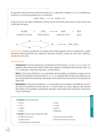 Prohibida
su
reproducción
114
Actividades
18.	Nombra las siguientes sales.
	 a. FeCl3
	 e. AuBr2
	 b. ZnS	 f. Cu2
Se
	 c. BaNO3
	 g. K2
CO3
	 d. AlPO4
	 h. Mg(ClO)2
19.	Escribe la fórmula de las siguientes sales.
	 a. Nitrito de aluminio	 d. Ortocarbonato de berilio
	 b. Sulfito de litio	 e. Monoxobromato de cinc (II)
	 c. Trioxocarbonato de dicobre
En general, esta sal ternaria está formada por un elemento metálico o un ion poliatómico
positivo y un anión procedente de un oxoácido.
	 NaOH + HClO4
	NaClO4
+ H2
O
Al igual que en las sales halógenas neutras hay la formación de la sal y la eliminación de
moléculas de agua.
	 Ca (OH)2
	 + 	 H2
SO4	
	CaSO4
	 +	2H2
O
	 hidróxido de calcio 	 ácido sulfúrico	 sulfato de calcio	 agua
		 OH 	 H
	Ca			 SO4
	 	CaSO4
+ 2H2
O
		 OH	 H
Formulación: Primero escribimos el símbolo del metal seguido del ion poliatómico, poste-
riormente intercambiamos las valencias. Ejemplos: Na2
CO3
carbonato de sodio, Fe(ClO3
)3
clorato de hierro (III).
Nomenclatura
•	 Tradicional: El nombre del ácido cambiando la terminación -oso por -ito e -ico por -ato,
seguido del nombre del metal. Si este tiene valencia variable la terminación será -oso
o -ico. Ejemplo: carbonato de sodio, clorato férrico.
•	 Stock: Colocamos el término oxo, precedido de los prefijos cuantitativos, luego el nom-
bre del ion poliatómico terminado en -ito o -ato seguido del nombre del metal y la va-
lencia de éste entre paréntesis. Ejemplos: Trioxocarbonato de sodio (I), trioxoclorato de
hierro (III).
•	 Sistemática: Colocamos el término oxo, precedido de los prefijos cuantitativos, el nom-
bre del ion poliatómico terminado en -ato para todos los casos, seguido del nombre
del metal con los prefijos cuantitativos. Ejemplo: trioxocarbonato de disodio, trioxoclora-
to de monohierro.
 
