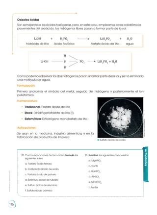 Prohibida
su
reproducción
116
	H
	 Li-OH	 H	PO4
	LiH2
PO4
+ H2
O
	H
Como podemos observar los dos hidrógenos pasan a formar parte de la sal y se ha eliminado
una molécula de agua.
Formulación:
Primero anotamos el símbolo del metal, seguido del hidrógeno y posteriormente el ion
poliatómico.
Nomenclatura
•	 Tradicional: Fosfato ácido de litio
•	 Stock: Dihidrógenofosfato de litio (I)
•	 Sistemática: Dihidrógeno monofosfato de litio
Aplicaciones:
Se usan en la medicina, industria alimenticia y en la
fabricación de productos de limpieza
20.	Con las ecuaciones de formación, formula las
siguientes sales:
a. Fosfato ácido ferroso	
b. Carbonato ácido de sodio
c. Fosfato ácido de potasio
d. Seleniuro ácido de rubidio
e. Sulfuro ácido de aluminio
f. Sulfato ácido crómico
21.	Nombra los siguientes compuestos:
a. MgHPO4
b. CuHS
c. RaHPO3
d. AlHSO3
e. MnHCO4
f. AuHSe
Actividades
Oxisales ácidas
Son semejantes a las ácidas halógenas, pero, en este caso, empleamos iones poliatómicos
provenientes del oxoácido, los hidrógenos libres pasan a formar parte de la sal.
	 LiOH 	 + 	 H3
PO4
	 	LiH2
PO4
	 + 	 H2
O
	 hidróxido de litio	 ácido fosfórico		 fosfato ácido de litio 	 agua
	Sulfato ácido de sodio
https://goo.gl/4V0wNa
 
