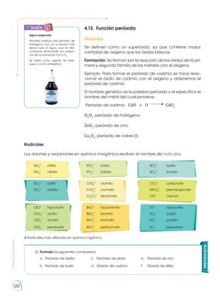 Prohibida
su
reproducción
120
4.13.	 Función peróxido
Peróxidos
Se definen como un superóxido, ya que contiene mayor
cantidad de oxígeno que los óxidos básicos.
Formación: Se forman por la reacción de los óxidos de la pri-
mera y segunda familia de los metales con el oxígeno.
Ejemplo: Para formar el peróxido de cadmio se hace reac-
cionar el óxido de cadmio con el oxígeno y obtenemos el
peróxido de cadmio.
El nombre genérico es la palabra peróxido y el específico el
nombre del metal del cual proviene.
Peróxido de cadmio CdO + O CdO2
H2
O2
: peróxido de hidrógeno
ZnO2
: peróxido de cinc
Cu2
O2
: peróxido de cobre (I)
Agua oxigenada
Nombre habitual del peróxido de
hidrógeno, H2
O2
. Es un líquido más
denso que el agua, que se des-
compone lentamente en presen-
cia de luz for­
man­
do H2
O y O2
.
Se utiliza como agente de blan­
queo y como an­­
tiséptico.
120
Radicales
Los aniones y oxoaniones en química inorgánica reciben el nombre de radicales.
NO2
1- 	
nitrito	PO3
3- 	
fosfito	BO2
3- 	
borito
NO3
1- 	
nitrato	PO4
3- 	
fosfato	BO3
3-	
borato
SO3
2-
	sulfito	 CrO3
2- 	
cromito	CO3
2- 	
carbonato
SO4
2- 	
sulfato	CrO4
2- 	
cromato	MnO4
1- 	
permanganato
		 Cr2
O7
2-	
dicromato	CN1-
	 cianuro
ClO1- 	
hipoclorito	BrO1- 	
hipobromito	IO1- 	
hipoyodito
ClO2
1- 	
clorito	BrO2
1- 	
bromito	IO2
1- 	
yodito
ClO3
1- 	
clorato	BrO3
1- 	
bromato	IO3
1- 	
yodato
ClO4
1- 	
perclorato	BrO4
1- 	
perbromato	IO4
1- 	
peryodato
Radicales más utilizados en química orgánica
22.	Formula los siguientes compuestos:
a.	 Peróxido de berilio	 c.	 Peróxido de plata	 e.	 Peróxido de zinc
b.	 Peróxido de sodio	 d.	 Dióxido de cadmio	 f.	 Dióxido de dilitio
Actividades
y también:
 