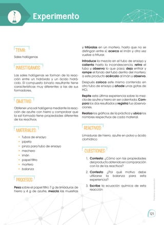 121
Experimento
Tema:
Sales halógenas
INVESTIGAMOS:
Las sales halógenas se forman de la reac-
ción entre un hidróxido y un ácido hidrá-
cido. El compuesto binario resultante tiene
características muy diferentes a las de sus
formadores.
Objetivo:
Obtener una sal halógena mediante la reac-
ción de azufre con hierro y comprobar que
la sal formada tiene propiedades diferentes
de los reactivos.
Materiales:
•	 Tubos de ensayo
•	 pipeta
•	 pinza para tubo de ensayo
•	 mechero
•	 imán
•	 papel filtro
•	 mortero
•	 balanza
Procesos:
Pesa sobre el papel filtro 7 g de limaduras de
hierro y 4 g de azufre, mezcla las muestras
y tritúralas en un mortero, hasta que no se
distingan entre sí; acerca el imán y otra vez
vuelve a triturar.
Introduce la mezcla en el tubo de ensayo y
calienta hasta la incandescencia, retira el
tubo y observa lo que pasa; deja enfriar y
rompe el fondo del tubo dentro del mortero;
a este producto acércalo al imán y observa.
Después coloca este mismo contenido en
otro tubo de ensayo y añade unas gotas de
HCl.
Repite esta última experiencia sobre la mez-
cla de azufre y hierro sin ser calentada. Com-
para los dos resultados y registra tus observa-
ciones.
Realiza los gráficos de la práctica y ubica los
nombres respectivos de cada material.
Reactivos:
Limaduras de hierro, azufre en polvo y ácido
clorhídrico
CUESTIONES:
1.	 Contesta: ¿Cómo son las propiedades
delproductoobtenidoencomparación
con la de los reactivos?
2.	 Contesta: ¿Por qué motivo debe
utilizarse la balanza para esta
experiencia?
3.	 Escribe la ecuación química de esta
reacción
Prohibida
su
reproducción
 
